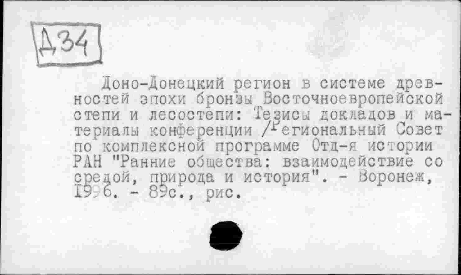 ﻿М4
Доно-донецкий регион в системе древностей эпохи бронзы Восточноевропейской степи и лесостепи: Тезисы докладов и материалы конференции /Региональный Совет по"комплексной программе Отд-я истории РАН "Ранние общества: взаимодействие со средой, природа и история". - Воронеж, 19. б. - 89с., рис.